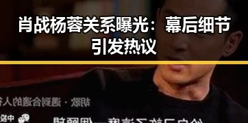 肖战杨蓉关系曝光：幕后细节引发热议